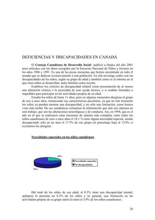 26
DEFICIENCIAS Y DISCAPACIDADES EN CANADÁ
El Consejo Canadiense de Desarrollo Social publicó a finales del año 2001
unos artículos con los datos recogidos por la Encuesta Nacional de Niños y Jóvenes en
los años 1986 y 1991. Es una de las pocas encuestas que hemos encontrado en todo el
mundo que se dedican exclusivamente a esta población. En ella investiga cuáles son las
discapacidades de los niños, según su grupo de edad y también cómo es el entorno en el
que estos niños se desarrollan, tanto familiar como escolar.
Establece los criterios de discapacidad infantil como presentación de al menos
una alteración crónica o la necesidad de usar ayuda técnica, o si estaban limitados o
impedidos para participar en las actividades propias de su edad.
Estudia los niños de hasta 11 años, pero en algunos momentos desglosa el grupo
de seis a once años, remarcando sus características peculiares, ya que en este momento
los niños ya pueden mostrar una discapacidad, y no sólo una limitación, como hemos
visto más arriba. De sus estadísticas extraemos la información que más nos interesa en
este trabajo, que son las alteraciones neurológicas y de conducta. Así, en 1994, que es el
año en el que se realizaron estas encuestas de manera más completa, entre todos los
niños canadienses de cero a once años el 24.1 % tiene alguna necesidad especial, siendo
discapacitado sólo en un área el 17.5% de ese grupo (el porcentaje baja al 13.8% si
excluimos las alergias).
Necesidades especiales en los niños canadienses
24%
76%
Necesidades especiales
No discapacidades
Del total de los niños de esa edad, el 0.3% tiene una discapacidad mental,
epilepsia lo presenta un 0.2% de los niños y en general, una limitación en las
actividades propias de su grupo etario la tiene el 3.8% de los niños canadienses.
 