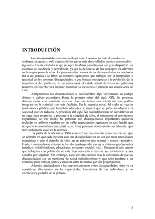 2
INTRODUCCIÓN
Las discapacidades son una patología muy frecuente en todo el mundo, sin
embargo, en general, sólo algunos de los países más desarrollados cuentan con estudios
rigurosos. En las estadísticas que recogen los datos encontramos una gran disparidad en
cuanto a su incidencia y prevalencia, ya que la definición de los conceptos es diferente
en la mayor parte de ellas. La preocupación acerca de las discapacidades va creciendo
día a día gracias a la labor de distintos organismos que trabajan por la integración e
igualdad de las personas discapacitadas, y que buscan concienciar a la población de la
importancia del problema. Si no conocemos el estado actual del tema no podremos
ponernos en marcha para intentar disminuir la incidencia o mejorar sus condiciones de
vida.
Antiguamente las discapacidades se consideraban algo vergonzoso, un castigo
divino, y debían esconderse. Hasta la primera mitad del siglo XIX, las personas
discapacitadas eran cuidadas en casa. Los que tenían una afectación leve podían
integrase en la sociedad con más facilidad. En la segunda mitad del siglo se crearon
instituciones públicas que buscaban educarles de manera que se pudieran adaptar a la
sociedad que les rodeaba. A principios del siglo XX las instituciones se convirtieron en
un lugar para retenerlos y proteger a la sociedad de ellos, al extenderse el movimiento
eugenésico; de este modo, las personas con discapacidades importantes quedaron
recluidas en asilos o vagaban por las calles mendigando, separados de una familia que
no quería reconocerlos como parte suya. Eran personas desadaptadas socialmente, que
inevitablemente caían en la pobreza.
A partir de la década de 1960 comenzó un movimiento de normalización que
se centraba en que cada persona con una discapacidad era un ser con unas necesidades
específicas y con el derecho de vivir en un entorno más normal y menos restrictivo.
Hasta el momento ese entorno se ha ido construyendo gracias a distintos profesionales
(médicos, rehabilitadores, educadores, asistentes sociales, etc) . En general cada grupo
que trabajaba con población de este tipo comenzó a realizar sus estadísticas y sus
estudios por separado Sin embargo, cada vez está calando más la conciencia de que las
discapacidades son un problema de salud multidisciplinar y que debe tenderse a un
consenso para trabajar juntos y alcanzar antes las metas que nos propongamos.
Además, ajustándonos a los nuevos conceptos sobre discapacidades, éstas ya se
consideran alteraciones en las capacidades funcionales de los individuos, y no
alteraciones globales de la persona.
 