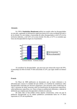 31
Alemania
En 1999 el Statistiches Bundesamt publicó un estudio sobre las discapacidades
en este país, separando la información según proviniese de la zona occidental del país o
de la oriental. En este trabajo, el porcentaje de niños discapacitados es del 8,3% en los
territorios federales, y del 6,6% en la zona oriental. De ellos, el 4,7% se considera que
tiene una discapacidad de origen en el nacimiento.
Al considerar las discapacidades que provocan una minusvalía mayor del 50%,
el porcentaje de niños de hasta 18 años desciende al 2,4%, que sigue siendo un número
alto.
Francia
En Mayo de 2000 publicaron un documento que ya hacía referencia a la
dificultad para conocer la realidad del país debido a la multitud de estadísticas sobre
discapacitados realizadas por diversos organismos. Son encuestas sobre condiciones de
vida y encuestas de salud, encuestas sobre los beneficiarios de prestaciones específicas,
sobre poblaciones específicas, etc. Éstas se basan en poblaciones diferentes, y además la
definición que emplean para discapacidad es distinta en cada una.
De todas ellas se han podido extraer algunas conclusiones, como son que la
población discapacitada en las edades pediátricas (considerada hasta los 19 años)
representa el 2.9% de la población.
8,3 6,6
0
20
40
60
80
100
Territorios federales Territorios orientales
Niños discapacitados
Niños no discapacitados
 