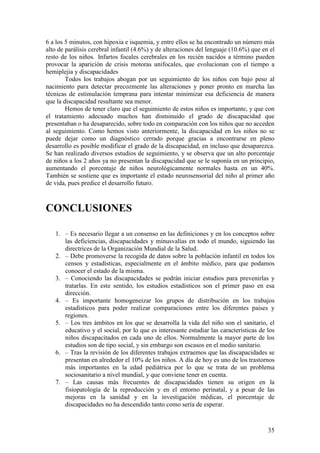 35
6 a los 5 minutos, con hipoxia e isquemia, y entre ellos se ha encontrado un número más
alto de parálisis cerebral infantil (4.6%) y de alteraciones del lenguaje (10.6%) que en el
resto de los niños. Infartos focales cerebrales en los recién nacidos a término pueden
provocar la aparición de crisis motoras unifocales, que evolucionan con el tiempo a
hemiplejia y discapacidades
Todos los trabajos abogan por un seguimiento de los niños con bajo peso al
nacimiento para detectar precozmente las alteraciones y poner pronto en marcha las
técnicas de estimulación temprana para intentar minimizar esa deficiencia de manera
que la discapacidad resultante sea menor.
Hemos de tener claro que el seguimiento de estos niños es importante, y que con
el tratamiento adecuado muchos han disminuido el grado de discapacidad que
presentaban o ha desaparecido, sobre todo en comparación con los niños que no acceden
al seguimiento. Como hemos visto anteriormente, la discapacidad en los niños no se
puede dejar como un diagnóstico cerrado porque gracias a encontrarse en pleno
desarrollo es posible modificar el grado de la discapacidad, en incluso que desaparezca.
Se han realizado diversos estudios de seguimiento, y se observa que un alto porcentaje
de niños a los 2 años ya no presentan la discapacidad que se le suponía en un principio,
aumentando el porcentaje de niños neurológicamente normales hasta en un 40%.
También se sostiene que es importante el estado neurosensorial del niño al primer año
de vida, pues predice el desarrollo futuro.
CONCLUSIONES
1. – Es necesario llegar a un consenso en las definiciones y en los conceptos sobre
las deficiencias, discapacidades y minusvalías en todo el mundo, siguiendo las
directrices de la Organización Mundial de la Salud.
2. – Debe promoverse la recogida de datos sobre la población infantil en todos los
censos y estadísticas, especialmente en el ámbito médico, para que podamos
conocer el estado de la misma.
3. – Conociendo las discapacidades se podrán iniciar estudios para prevenirlas y
tratarlas. En este sentido, los estudios estadísticos son el primer paso en esa
dirección.
4. – Es importante homogeneizar los grupos de distribución en los trabajos
estadísticos para poder realizar comparaciones entre los diferentes países y
regiones.
5. – Los tres ámbitos en los que se desarrolla la vida del niño son el sanitario, el
educativo y el social, por lo que es interesante estudiar las características de los
niños discapacitados en cada uno de ellos. Normalmente la mayor parte de los
estudios son de tipo social, y sin embargo son escasos en el medio sanitario.
6. – Tras la revisión de los diferentes trabajos extraemos que las discapacidades se
presentan en alrededor el 10% de los niños. A día de hoy es uno de los trastornos
más importantes en la edad pediátrica por lo que se trata de un problema
sociosanitario a nivel mundial, y que conviene tener en cuenta.
7. – Las causas más frecuentes de discapacidades tienen su origen en la
fisiopatología de la reproducción y en el entorno perinatal, y a pesar de las
mejoras en la sanidad y en la investigación médicas, el porcentaje de
discapacidades no ha descendido tanto como sería de esperar.
 
