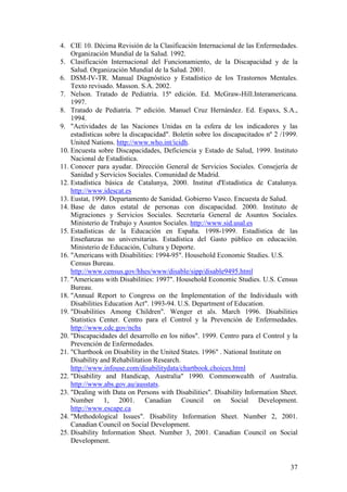 37
4. CIE 10. Décima Revisión de la Clasificación Internacional de las Enfermedades.
Organización Mundial de la Salud. 1992.
5. Clasificación Internacional del Funcionamiento, de la Discapacidad y de la
Salud. Organización Mundial de la Salud. 2001.
6. DSM-IV-TR. Manual Diagnóstico y Estadístico de los Trastornos Mentales.
Texto revisado. Masson. S.A. 2002.
7. Nelson. Tratado de Pediatría. 15ª edición. Ed. McGraw-Hill.Interamericana.
1997.
8. Tratado de Pediatría. 7ª edición. Manuel Cruz Hernández. Ed. Espaxs, S.A.,
1994.
9. "Actividades de las Naciones Unidas en la esfera de los indicadores y las
estadísticas sobre la discapacidad". Boletín sobre los discapacitados nº 2 /1999.
United Nations. http://www.who.int/icidh.
10. Encuesta sobre Discapacidades, Deficiencia y Estado de Salud, 1999. Instituto
Nacional de Estadística.
11. Conocer para ayudar. Dirección General de Servicios Sociales. Consejería de
Sanidad y Servicios Sociales. Comunidad de Madrid.
12. Estadística básica de Catalunya, 2000. Institut d'Estadística de Catalunya.
http://www.idescat.es
13. Eustat, 1999. Departamento de Sanidad. Gobierno Vasco. Encuesta de Salud.
14. Base de datos estatal de personas con discapacidad. 2000. Instituto de
Migraciones y Servicios Sociales. Secretaría General de Asuntos Sociales.
Ministerio de Trabajo y Asuntos Sociales. http://www.sid.usal.es
15. Estadísticas de la Educación en España. 1998-1999. Estadística de las
Enseñanzas no universitarias. Estadística del Gasto público en educación.
Ministerio de Educación, Cultura y Deporte.
16. "Americans with Disabilities: 1994-95". Household Economic Studies. U.S.
Census Bureau.
http://www.census.gov/hhes/www/disable/sipp/disable9495.html
17. "Americans with Disabilities: 1997". Household Economic Studies. U.S. Census
Bureau.
18. "Annual Report to Congress on the Implementation of the Individuals with
Disabilities Education Act". 1993-94. U.S. Department of Education.
19. "Disabilities Among Children". Wenger et als. March 1996. Disabilities
Statistics Center. Centro para el Control y la Prevención de Enfermedades.
http://www.cdc.gov/nchs
20. "Discapacidades del desarrollo en los niños". 1999. Centro para el Control y la
Prevención de Enfermedades.
21. "Chartbook on Disability in the United States. 1996" . National Institute on
Disability and Rehabilitation Research.
http://www.infouse.com/disabilitydata/chartbook.choices.html
22. "Disability and Handicap, Australia" 1990. Commonwealth of Australia.
http://www.abs.gov.au/ausstats.
23. "Dealing with Data on Persons with Disabilities". Disability Information Sheet.
Number 1, 2001. Canadian Council on Social Development.
http://www.escape.ca
24. "Methodological Issues". Disability Information Sheet. Number 2, 2001.
Canadian Council on Social Development.
25. Disability Information Sheet. Number 3, 2001. Canadian Council on Social
Development.
 