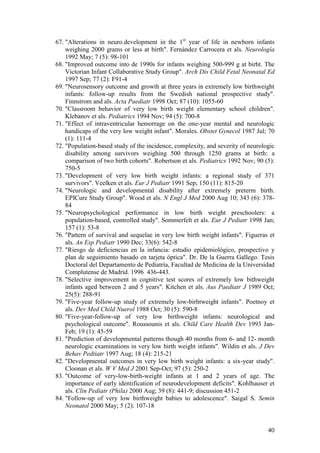 40
67. "Alterations in neuro.development in the 1st
year of life in newborn infants
weighing 2000 grams or less at birth". Fernández Carrocera et als. Neurología
1992 May; 7 (5): 98-101
68. "Improved outcome into de 1990s for infants weighing 500-999 g at birht. The
Victorian Infant Collaborative Study Group". Arch Dis Child Fetal Neonatal Ed
1997 Sep; 77 (2): F91-4
69. "Neurosensory outcome and growth at three years in extremely low birthweight
infants: follow-up results from the Swedish national prospective study".
Finnstrom and als. Acta Paediatr 1998 Oct; 87 (10): 1055-60
70. "Classroom behavior of very low birth weight elementary school children".
Klebanov et als. Pediatrics 1994 Nov; 94 (5): 700-8
71. "Effect of intraventricular hemorrage on the one-year mental and neurologic
handicaps of the very low weight infant". Morales. Obstet Gynecol 1987 Jul; 70
(1): 111-4
72. "Population-based study of the incidence, complexity, and severity of neurologic
disability among survivors weighing 500 through 1250 grams at birth: a
comparison of two birth cohorts". Robertson et als. Pediatrics 1992 Nov; 90 (5):
750-5
73. "Development of very low birth weight infants: a regional study of 371
survivors". Veelken et als. Eur J Pediatr 1991 Sep; 150 (11): 815-20
74. "Neurologic and developmental disability after extremely preterm birth.
EPICure Study Group". Wood et als. N Engl J Med 2000 Aug 10; 343 (6): 378-
84
75. "Neuropsychological performance in low birth weight preschoolers: a
population-based, controlled study". Sommerfelt et als. Eur J Pediatr 1998 Jan;
157 (1): 53-8
76. "Pattern of survival and sequelae in very low birth weight infants". Figueras et
als. An Esp Pediatr 1990 Dec; 33(6): 542-8
77. "Riesgo de deficiencias en la infancia: estudio epidemiológico, prospectivo y
plan de seguimiento basado en tarjeta óptica". Dr. De la Guerra Gallego. Tesis
Doctoral del Departamento de Pediatría, Facultad de Medicina de la Universidad
Complutense de Madrid. 1996 436-443.
78. "Selective improvement in cognitive test scores of extremely low bithweight
infants aged between 2 and 5 years". Kitchen et als. Aus Paediatr J 1989 Oct;
25(5): 288-91
79. "Five-year follow-up study of extremely low-birhtweight infants". Poetnoy et
als. Dev Med Child Nuerol 1988 Oct; 30 (5): 590-8
80. "Five-year-follow-up of very low birthweight infants: neurological and
psychological outcome". Roussounis et als. Child Care Health Dev 1993 Jan-
Feb; 19 (1): 45-59
81. "Prediction of developmental patterns though 40 months from 6- and 12- month
neurologic examinations in very low birth weight infants". Wildin et als. J Dev
Behav Pedtiatr 1997 Aug; 18 (4): 215-21
82. "Developmental outcomes in very low birth weight infants: a six-year study".
Cloonan et als. W V Med J 2001 Sep-Oct; 97 (5): 250-2
83. "Outcome of very-low-birth-weight infants at 1 and 2 years of age. The
importance of early identification of neurodevelopment deficits". Kohlhauser et
als. Clin Pediatr (Phila) 2000 Aug; 39 (8): 441-9; discussion 451-2
84. "Follow-up of very low birthweight babies to adolescence". Saigal S. Semin
Neonatol 2000 May; 5 (2): 107-18
 