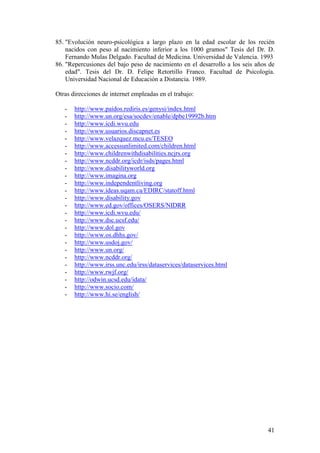 41
85. "Evolución neuro-psicológica a largo plazo en la edad escolar de los recién
nacidos con peso al nacimiento inferior a los 1000 gramos" Tesis del Dr. D.
Fernando Mulas Delgado. Facultad de Medicina. Universidad de Valencia. 1993
86. "Repercusiones del bajo peso de nacimiento en el desarrollo a los seis años de
edad". Tesis del Dr. D. Felipe Retortillo Franco. Facultad de Psicología.
Universidad Nacional de Educación a Distancia. 1989.
Otras direcciones de internet empleadas en el trabajo:
- http://www.paidos.rediris.es/genysi/index.html
- http://www.un.org/esa/socdev/enable/dpbe19992b.htm
- http://www.icdi.wvu.edu
- http://www.usuarios.discapnet.es
- http://www.velazquez.mcu.es/TESEO
- http://www.accessunlimited.com/children.html
- http://www.childrenwithdisabilities.ncjrs.org
- http://www.ncddr.org/icdr/isds/pages.html
- http://www.disabilityworld.org
- http://www.imagina.org
- http://www.independentliving.org
- http://www.ideas.uqam.ca/EDIRC/statoff.html
- http://www.disability.gov
- http://www.ed.gov/offices/OSERS/NIDRR
- http://www.icdi.wvu.edu/
- http://www.dsc.ucsf.edu/
- http://www.dol.gov
- http://www.os.dhhs.gov/
- http://www.usdoj.gov/
- http://www.un.org/
- http://www.ncddr.org/
- http://www.irss.unc.edu/irss/dataservices/dataservices.html
- http://www.rwjf.org/
- http://odwin.ucsd.edu/idata/
- http://www.socio.com/
- http://www.hi.se/english/
 