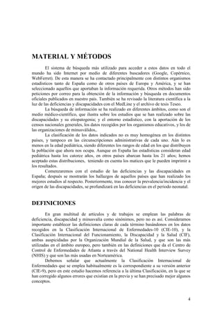 4
MATERIAL Y MÉTODOS
El sistema de búsqueda más utilizado para acceder a estos datos en todo el
mundo ha sido Internet por medio de diferentes buscadores (Google, Copérnico,
WebFerret). De esta manera se ha contactado principalmente con distintos organismos
estadísticos tanto de España como de otros países de Europa y América, y se han
seleccionado aquellos que aportaban la información requerida. Otros métodos han sido
peticiones por correo para la obtención de la información y búsqueda en documentos
oficiales publicados en nuestro país. También se ha revisado la literatura científica a la
luz de las deficiencias y discapacidades con el MedLine y el archivo de tesis Teseo.
La búsqueda de información se ha realizado en diferentes ámbitos, como son el
medio médico-científico, que ilustra sobre los estudios que se han realizado sobre las
discapacidades y su etiopatogenia; y el entorno estadístico, con la aportación de los
censos nacionales generales, los datos recogidos por los organismos educativos, y los de
las organizaciones de minusválidos,.
La clasificación de los datos indicados no es muy homogénea en los distintos
países, y tampoco en las circunscripciones administrativas de cada uno. Aún lo es
menos en la edad pediátrica, siendo diferentes los rangos de edad en los que distribuyen
la población que ahora nos ocupa. Aunque en España las estadísticas consideran edad
pediátrica hasta los catorce años, en otros países abarcan hasta los 21 años; hemos
aceptado estas distribuciones, teniendo en cuenta los matices que le pueden imprimir a
los resultados.
Comenzaremos con el estudio de las deficiencias y las discapacidades en
España; después se mostrarán los hallazgos de aquellos países que han realizado los
mejores estudios al respecto. Posteriormente, tras conocer la prevalencia/incidencia y el
origen de las discapacidades, se profundizará en las deficiencias en el periodo neonatal.
DEFINICIONES
En gran multitud de artículos y de trabajos se emplean las palabras de
deficiencia, discapacidad y minusvalía como sinónimos, pero no es así. Consideramos
importante establecer las definiciones claras de cada término basándonos en los datos
recogidos en la Clasificación Internacional de Enfermedades-10 (CIE-10), y la
Clasificación Internacional del Funcionamiento, la Discapacidad y la Salud (CIF),
ambas auspicidadas por la Organización Mundial de la Salud, y que son las más
utilizadas en el ámbito europeo, pero también en las definiciones que da el Centro de
Control de Enfermedades de Atlanta a través del National Health Interview Survey
(NHIS) y que son las más usadas en Norteamérica.
Debemos señalar que actualmente la Clasificación Internacional de
Enfermedades que se emplea habitualmente es la correspondiente a su versión anterior
(CIE-9), pero en este estudio hacemos referencia a la última Clasificación, en la que se
han corregido algunos errores que existían en la previa y se han precisado mejor algunos
conceptos.
 
