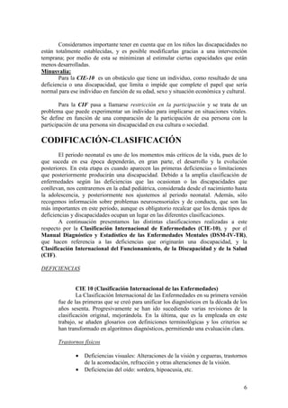6
Consideramos importante tener en cuenta que en los niños las discapacidades no
están totalmente establecidas, y es posible modificarlas gracias a una intervención
temprana; por medio de esta se minimizan al estimular ciertas capacidades que están
menos desarrolladas.
Minusvalía:
Para la CIE-10 es un obstáculo que tiene un individuo, como resultado de una
deficiencia o una discapacidad, que limita o impide que complete el papel que sería
normal para ese individuo en función de su edad, sexo y situación económica y cultural.
Para la CIF pasa a llamarse restricción en la participación y se trata de un
problema que puede experimentar un individuo para implicarse en situaciones vitales.
Se define en función de una comparación de la participación de esa persona con la
participación de una persona sin discapacidad en esa cultura o sociedad.
CODIFICACIÓN-CLASIFICACIÓN
El periodo neonatal es uno de los momentos más críticos de la vida, pues de lo
que suceda en esa época dependerán, en gran parte, el desarrollo y la evolución
posteriores. En esta etapa es cuando aparecen las primeras deficiencias o limitaciones
que posteriormente producirán una discapacidad. Debido a la amplia clasificación de
enfermedades según las deficiencias que las ocasionan o las discapacidades que
conllevan, nos centraremos en la edad pediátrica, considerada desde el nacimiento hasta
la adolescencia, y posteriormente nos ajustemos al periodo neonatal. Además, sólo
recogemos información sobre problemas neurosensoriales y de conducta, que son las
más importantes en este periodo, aunque es obligatorio recalcar que los demás tipos de
deficiencias y discapacidades ocupan un lugar en las diferentes clasificaciones.
A continuación presentamos las distintas clasificaciones realizadas a este
respecto por la Clasificación Internacional de Enfermedades (CIE-10), y por el
Manual Diagnóstico y Estadístico de las Enfermedades Mentales (DSM-IV-TR),
que hacen referencia a las deficiencias que originarán una discapacidad, y la
Clasificación Internacional del Funcionamiento, de la Discapacidad y de la Salud
(CIF).
DEFICIENCIAS
CIE 10 (Clasificación Internacional de las Enfermedades)
La Clasificación Internacional de las Enfermedades en su primera versión
fue de las primeras que se creó para unificar los diagnósticos en la década de los
años sesenta. Progresivamente se han ido sucediendo varias revisiones de la
clasificación original, mejorándola. En la última, que es la empleada en este
trabajo, se añaden glosarios con definiciones terminológicas y los criterios se
han transformado en algoritmos diagnósticos, permitiendo una evaluación clara.
Trastornos físicos
• Deficiencias visuales: Alteraciones de la visión y cegueras, trastornos
de la acomodación, refracción y otras alteraciones de la visión.
• Deficiencias del oído: sordera, hipoacusia, etc.
 