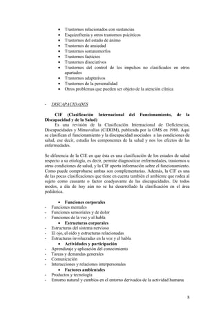 8
• Trastornos relacionados con sustancias
• Esquizofrenia y otros trastornos psicóticos
• Trastornos del estado de ánimo
• Trastornos de ansiedad
• Trastornos somatomorfos
• Trastornos facticios
• Trastornos disociativos
• Trastornos del control de los impulsos no clasificados en otros
apartados
• Trastornos adaptativos
• Trastornos de la personalidad
• Otros problemas que pueden ser objeto de la atención clínica
- DISCAPACIDADES
CIF (Clasificación Internacional del Funcionamiento, de la
Discapacidad y de la Salud)
Es una revisión de la Clasificación Internacional de Deficiencias,
Discapacidades y Minusvalías (CIDDM), publicada por la OMS en 1980. Aquí
se clasifican el funcionamiento y la discapacidad asociados a las condiciones de
salud, ese decir, estudia los componentes de la salud y nos los efectos de las
enfermedades.
Se diferencia de la CIE en que ésta es una clasificación de los estados de salud
respecto a su etiología, es decir, permite diagnosticar enfermedades, trastornos u
otras condiciones de salud, y la CIF aporta información sobre el funcionamiento.
Como puede comprobarse ambas son complementarias. Además, la CIF es una
de las pocas clasificaciones que tiene en cuenta también el ambiente que rodea al
sujeto como causante o factor coadyuvante de las discapacidades. De todos
modos, a día de hoy aún no se ha desarrollado la clasificación en el área
pediátrica.
• Funciones corporales
- Funciones mentales
- Funciones sensoriales y de dolor
- Funciones de la voz y el habla
• Estructuras corporales
- Estructuras del sistema nervioso
- El ojo, el oído y estructuras relacionadas
- Estructuras involucradas en la voz y el habla
• Actividades y participación
- Aprendizaje y aplicación del conocimiento
- Tareas y demandas generales
- Comunicación
- Interacciones y relaciones interpersonales
• Factores ambientales
- Productos y tecnología
- Entorno natural y cambios en el entorno derivados de la actividad humana
 