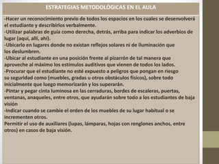ESTRATEGIAS METODOLÓGICAS EN EL AULA
-Hacer un reconocimiento previo de todos los espacios en los cuales se desenvolverá
el estudiante y describirlos verbalmente.
-Utilizar palabras de guía como derecha, detrás, arriba para indicar los adverbios de
lugar (aquí, allí, ahí).
-Ubicarlo en lugares donde no existan reflejos solares ni de iluminación que
los deslumbren.
-Ubicar al estudiante en una posición frente al pizarrón de tal manera que
aproveche al máximo los estímulos auditivos que vienen de todos los lados.
-Procurar que el estudiante no esté expuesto a peligros que pongan en riesgo
su seguridad como (muebles, gradas u otros obstáculos físicos), sobre todo
inicialmente que luego memorizarán y los superarán.
-Pintar y pegar cinta luminosa en las cerraduras, bordes de escaleras, puertas,
ventanas, anaqueles, entre otros, que ayudarán sobre todo a los estudiantes de baja
visión
-Indicar cuando se cambie el orden de los muebles de su lugar habitual o se
incrementen otros.
Permitir el uso de auxiliares (lupas, lámparas, hojas con renglones anchos, entre
otros) en casos de baja visión.
 