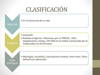 CLASIFICACIÓN
Adquirida
• En el transcurso de su vida
Congénita
• Gestación
• Rubéola congénita, infecciones por el TORCHS : sífilis,
toxoplasmosis, herpes, VIH SIDA en la madre o provocada por el
inadecuado uso de fármacos.
Etapa
prelingual
• Meningitis, encefalitis, traumatismo cerebral, entre otras. Otras
deficiencias adicionales
 