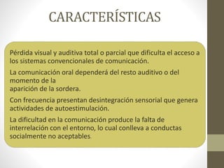 CARACTERÍSTICAS
Pérdida visual y auditiva total o parcial que dificulta el acceso a
los sistemas convencionales de comunicación.
La comunicación oral dependerá del resto auditivo o del
momento de la
aparición de la sordera.
Con frecuencia presentan desintegración sensorial que genera
actividades de autoestimulación.
La dificultad en la comunicación produce la falta de
interrelación con el entorno, lo cual conlleva a conductas
socialmente no aceptables.
 
