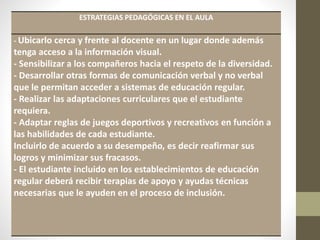 ESTRATEGIAS PEDAGÓGICAS EN EL AULA
- Ubicarlo cerca y frente al docente en un lugar donde además
tenga acceso a la información visual.
- Sensibilizar a los compañeros hacia el respeto de la diversidad.
- Desarrollar otras formas de comunicación verbal y no verbal
que le permitan acceder a sistemas de educación regular.
- Realizar las adaptaciones curriculares que el estudiante
requiera.
- Adaptar reglas de juegos deportivos y recreativos en función a
las habilidades de cada estudiante.
Incluirlo de acuerdo a su desempeño, es decir reafirmar sus
logros y minimizar sus fracasos.
- El estudiante incluido en los establecimientos de educación
regular deberá recibir terapias de apoyo y ayudas técnicas
necesarias que le ayuden en el proceso de inclusión.
 