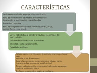 CARACTERÍSTICAS
Óptimo desarrollo del lenguaje y la comunicación.
Falta de conocimiento del medio, problemas en la
locomoción y movimientos estereotipados.
Buen nivel cognitivo.
Falta de comprensión de ciertos adverbios (arriba, abajo,
dentro, fuera, entre otros).
Mayor habilidad para percibir a través de los sentidos del
tacto y el oído.
Dificultades en la imitación espontánea.
Dificultad en el desplazamiento.
Pasividad manifiesta.
Falta de rapidez en la integración de estímulos externos, por lo cual
debe
potenciar el uso de sus manos.
Desarrolla movimientos compensatorios de cabeza y manos
(rnanerismos) para compensar su déficit visual.
Tienden a adoptar posiciones corporales inadecuadas, que pueden
ocasionar problemas a futuro.
En algunos casos arrastran los pies al movilizarse.
 