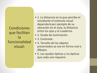 • 1. La distancia en la que percibe el
estudiante el estímulo visual
dependerá por ejemplo de su
ubicación en el aula, la distancia
entre los ojos y el cuaderno.
• 2. Grado de iluminación.
• 3. Contraste.
• 4. Tamaño de los objetos
presentados ya sea en forma real o
dibujos.
• 5. Las ayudas ópticas y no ópticas
que cada uno requiere
Condiciones
que facilitan
la
funcionalidad
visual:
 