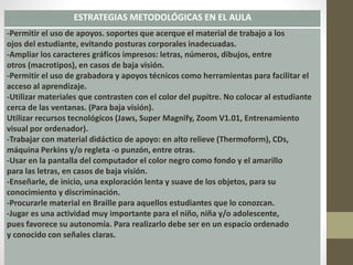 ESTRATEGIAS METODOLÓGICAS EN EL AULA
-Permitir el uso de apoyos. soportes que acerque el material de trabajo a los
ojos del estudiante, evitando posturas corporales inadecuadas.
-Ampliar los caracteres gráficos impresos: letras, números, dibujos, entre
otros (macrotipos), en casos de baja visión.
-Permitir el uso de grabadora y apoyos técnicos como herramientas para facilitar el
acceso al aprendizaje.
-Utilizar materiales que contrasten con el color del pupitre. No colocar al estudiante
cerca de las ventanas. (Para baja visión).
Utilizar recursos tecnológicos (Jaws, Super Magnify, Zoom V1.01, Entrenamiento
visual por ordenador).
-Trabajar con material didáctico de apoyo: en alto relieve (Thermoform), CDs,
máquina Perkins y/o regleta -o punzón, entre otras.
-Usar en la pantalla del computador el color negro como fondo y el amarillo
para las letras, en casos de baja visión.
-Enseñarle, de inicio, una exploración lenta y suave de los objetos, para su
conocimiento y discriminación.
-Procurarle material en Braille para aquellos estudiantes que lo conozcan.
-Jugar es una actividad muy importante para el niño, niña y/o adolescente,
pues favorece su autonomía. Para realizarlo debe ser en un espacio ordenado
y conocido con señales claras.
 