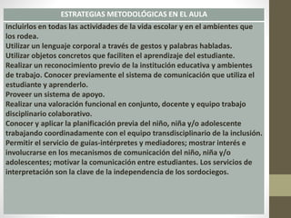 ESTRATEGIAS METODOLÓGICAS EN EL AULA
Incluirlos en todas las actividades de la vida escolar y en el ambientes que
los rodea.
Utilizar un lenguaje corporal a través de gestos y palabras habladas.
Utilizar objetos concretos que faciliten el aprendizaje del estudiante.
Realizar un reconocimiento previo de la institución educativa y ambientes
de trabajo. Conocer previamente el sistema de comunicación que utiliza el
estudiante y aprenderlo.
Proveer un sistema de apoyo.
Realizar una valoración funcional en conjunto, docente y equipo trabajo
disciplinario colaborativo.
Conocer y aplicar la planificación previa del niño, niña y/o adolescente
trabajando coordinadamente con el equipo transdisciplinario de la inclusión.
Permitir el servicio de guías-intérpretes y mediadores; mostrar interés e
involucrarse en los mecanismos de comunicación del niño, niña y/o
adolescentes; motivar la comunicación entre estudiantes. Los servicios de
interpretación son la clave de la independencia de los sordociegos.
 