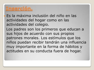 Inserción.
   Es la máxima inclusión del niño en las
    actividades del hogar como en las
    actividades del colegio.
    Los padres son los primeros que educan a
    sus hijos de acuerdo con sus propios
    patrones morales. Los estímulos que los
    niños puedan recibir tendrán una influencia
    muy importante en la forma de hábitos y
    actitudes en su conducta fuera de hogar.
 