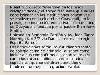    Nuestro proyecto “inserción de los niños
    discapacitados y el apoyo frecuente que se les
    debe brindar en las instituciones educativas”
    se realizara en la ciudad de Guayaquil, en la
    prestigiosa institución educativa liceo cristiano
    de Guayaquil, fundada por el pastor Jhon Jerry
    Smith.
   Ubicada en Benjamín Carrión y Av. Juan Tanca
    Marengo Km 3/2 vía Daule, frente al colegio
    Espíritu Santo.
   Los beneficiarios serán los estudiantes tanto
    de colegio como de primaria, al saber como
    incluir a sus compañeros discapacitados, así
    como los mismos niños con necesidades
    especiales, que se sentirán atendidos y
    tendrán una mejor integración escolar.
 