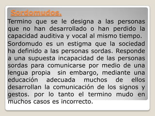 Sordomudos.
Termino que se le designa a las personas
que no han desarrollado o han perdido la
capacidad auditiva y vocal al mismo tiempo.
Sordomudo es un estigma que la sociedad
ha definido a las personas sordas. Responde
a una supuesta incapacidad de las personas
sordas para comunicarse por medio de una
lengua propia sin embargo, mediante una
educación adecuada muchos de ellos
desarrollan la comunicación de los signos y
gestos. por lo tanto el termino mudo en
muchos casos es incorrecto.
 
