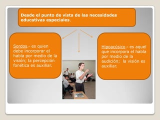 Desde el punto de vista de las necesidades
   educativas especiales.




Sordos.- es quien                     Hipoacúsico.- es aquel
debe incorporar el                    que incorpora el habla
habla por medio de la                 por medio de la
visión; la percepción                 audición; la visión es
fonética es auxiliar.                 auxiliar.
 