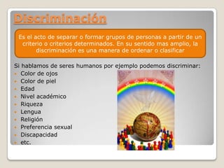 Discriminación
 Es el acto de separar o formar grupos de personas a partir de un
  criterio o criterios determinados. En su sentido mas amplio, la
        discriminación es una manera de ordenar o clasificar

Si hablamos de seres humanos por ejemplo podemos discriminar:
 Color de ojos
 Color de piel
 Edad
 Nivel académico
 Riqueza
 Lengua
 Religión
 Preferencia sexual
 Discapacidad
 etc.
 