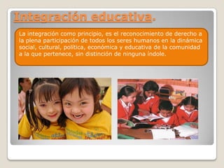 Integración educativa.
La integración como principio, es el reconocimiento de derecho a
la plena participación de todos los seres humanos en la dinámica
social, cultural, política, económica y educativa de la comunidad
a la que pertenece, sin distinción de ninguna índole.
 