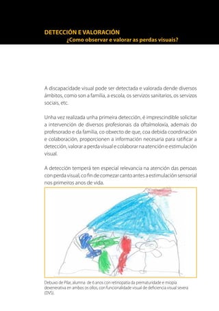 DETECCIÓN E VALORACIÓN
             ¿Como observar e valorar as perdas visuais?




A discapacidade visual pode ser detectada e valorada dende diversos
ámbitos, como son a familia, a escola, os servizos sanitarios, os servizos
sociais, etc.

Unha vez realizada unha primeira detección, é imprescindible solicitar
a intervención de diversos profesionais da oftalmoloxía, ademais do
profesorado e da familia, co obxecto de que, coa debida coordinación
e colaboración, proporcionen a información necesaria para ratificar a
detección, valorar a perda visual e colaborar na atención e estimulación
visual.

A detección temperá ten especial relevancia na atención das persoas
con perda visual, co fin de comezar canto antes a estimulación sensorial
nos primeiros anos de vida.




Debuxo de Pilar, alumna de 6 anos con retinopatía da prematuridade e miopía
dexenerativa en ambos os ollos, con funcionalidade visual de deficiencia visual severa
(DVS).
 