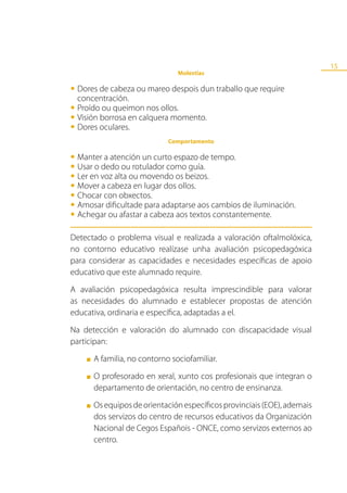 15
                                 Molestias

•	Dores de cabeza ou mareo despois dun traballo que require
  concentración.
•	Proídoborrosa en calquera momento.
         ou queimon nos ollos.
•	Visión oculares.
•	Dores
                              Comportamento

•	Manterdedo ou rotulador como guía. tempo.
          a atención un curto espazo de
•	Usaren voz alta ou movendo os beizos.
       o
•	Ler a cabeza en lugar dos ollos.
•	Mover con obxectos.
•	Chocar dificultade para adaptarse aos cambios de iluminación.
•	Amosar ou afastar a cabeza aos textos constantemente.
•	Achegar
Detectado o problema visual e realizada a valoración oftalmolóxica,
no contorno educativo realízase unha avaliación psicopedagóxica
para considerar as capacidades e necesidades específicas de apoio
educativo que este alumnado require.
A avaliación psicopedagóxica resulta imprescindible para valorar
as necesidades do alumnado e establecer propostas de atención
educativa, ordinaria e específica, adaptadas a el.
Na detección e valoración do alumnado con discapacidade visual
participan:
    ■   A familia, no contorno sociofamiliar.
    ■   O profesorado en xeral, xunto cos profesionais que integran o
        departamento de orientación, no centro de ensinanza.
    ■   Os equipos de orientación específicos provinciais (EOE), ademais
        dos servizos do centro de recursos educativos da Organización
        Nacional de Cegos Españois - ONCE, como servizos externos ao
        centro.
 