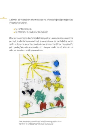 16
     Ademais da valoración oftalmolóxica e a avaliación psicopedagóxica é
     importante valorar:

          ■   O contexto social.
          ■   O interese e a colaboración familiar.

     O desenvolvemento das capacidades cognitivas, así como o da autonomía
     persoal, a adaptación emocional, a autoestima e as habilidades sociais
     serán as áreas de atención prioritaria que se van considerar na avaliación
     psicopedagóxica do alumnado con discapacidade visual, ademais da
     adecuación dos contidos curriculares.




                  Debuxo de Leidi, alumna de 9 anos con retinopatía e funcio-
                  nalidade visual de deficiencia visual severa (DVS)
 