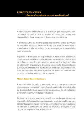 RESPOSTA EDUCATIVA
          ¿Que se ofrece dende os centros educativos?




A identificación oftalmolóxica e a avaliación psicopedagóxica son
os puntos de partida para a atención educativa das persoas con
discapacidade visual no contorno dos centros de ensinanza.

A oferta educativa é a mesma que se proporciona a todo o alumnado
no contexto educativo ordinario, xunto coa atención que requira
a través de medidas específicas de apoio adaptadas ás necesidades
deste alumnado.

Segundo a diversidade de capacidades e necesidades específicas,
contémplanse variadas medidas de atención educativa, ordinarias e
específicas, que van dende a escolarización ata a aplicación de medidas
de adaptación organizativas, de acceso ao currículo, dos contidos do
currículo, da metodoloxía ou dos textos escolares e que inciden en
áreas de atención educativa específica, así como na dotación dos
recursos, persoais e materiais, que se requiran.

Modalidades de escolarización

A escolarización de todo o alumnado, entre o que se encontra o
alumnado con necesidades específicas de apoio educativo derivadas
de discapacidade visual, susténtanse nos principios de normalización
e inclusión na comunidade socioeducativa.

Partimos de que este alumnado ten dificultades de aprendizaxe non
imputables á súa capacidade para aprender, senón aos problemas para
acceder ás experiencias de ensinanza-aprendizaxe. Por isto require que
lle adecuen as condicións no centro de ensinanza e na aula ás súas
circunstancias para facilitar a aprendizaxe.
 