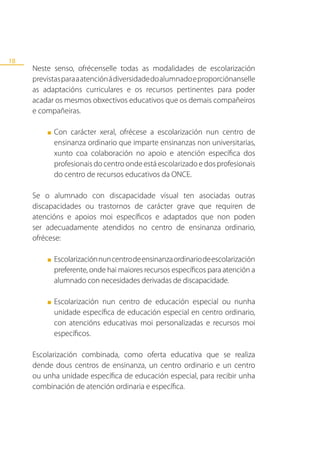 18
     Neste senso, ofrécenselle todas as modalidades de escolarización
     previstas para a atención á diversidade do alumnado e proporciónanselle
     as adaptacións curriculares e os recursos pertinentes para poder
     acadar os mesmos obxectivos educativos que os demais compañeiros
     e compañeiras.

         ■   Con carácter xeral, ofrécese a escolarización nun centro de
             ensinanza ordinario que imparte ensinanzas non universitarias,
             xunto coa colaboración no apoio e atención específica dos
             profesionais do centro onde está escolarizado e dos profesionais
             do centro de recursos educativos da ONCE.

     Se o alumnado con discapacidade visual ten asociadas outras
     discapacidades ou trastornos de carácter grave que requiren de
     atencións e apoios moi específicos e adaptados que non poden
     ser adecuadamente atendidos no centro de ensinanza ordinario,
     ofrécese:

         ■   Escolarización nun centro de ensinanza ordinario de escolarización
             preferente, onde hai maiores recursos específicos para atención a
             alumnado con necesidades derivadas de discapacidade.

         ■   Escolarización nun centro de educación especial ou nunha
             unidade específica de educación especial en centro ordinario,
             con atencións educativas moi personalizadas e recursos moi
             específicos.

     Escolarización combinada, como oferta educativa que se realiza
     dende dous centros de ensinanza, un centro ordinario e un centro
     ou unha unidade específica de educación especial, para recibir unha
     combinación de atención ordinaria e específica.
 