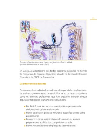 23




Debuxo de Yasmina, alumna de 9 anos con glaucoma e funcionalidade
visual de deficiencia visual severa (DVS).


En Galicia, as adaptacións dos textos escolares realízanse no Servizo
de Produción de Recursos Didácticos situado no Centro de Recursos
Educativos da ONCE de Pontevedra.

Da intervención docente

Previamente á entrada do alumnado con discapacidade visual ao centro
de ensinanza, e co obxecto de sensibilizar tanto os seus compañeiros
como os distintos profesionais que van prestarlle atención directa,
deberán establecerse reunións profesionais para:

     ■   Recibir información sobre as características persoais e da
         deficiencia visual deste alumnado.
     ■   Prever os recursos persoais e material específico que se debe
         proporcionar.
     ■   Favorecer o proceso de inclusión do alumno ou alumna
         preparando a acollida dos compañeiros da aula.
     ■   Breves nocións sobre o emprego do sistema braille.
 
