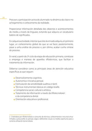 24
     Procurar a participación activa do alumnado na dinámica da clase e no
     achegamento e coñecemento da realidade.

     Proporcionar información detallada dos obxectos e acontecementos
     do medio, a través da linguaxe, evitando que adquira un vocabulario
     baleiro de significados.

     En calquera actividade, intentar que este alumnado adquira, en primeiro
     lugar, un coñecemento global do que se vai facer; posteriormente,
     pasar a unha análise do proceso e, por último, acabar cunha síntese
     do proceso.

     En xeral, a partir do 3º ciclo da etapa de educación primaria, comézase
     o emprego e manexo de aparellos tiflotécnicos, que facilitan o
     tratamento da información.

     Débense considerar como as principais áreas de atención educativa
     específicas as que seguen:

          ■   Desenvolvemento cognitivo.
          ■   Autonomía e iniciativa persoal.
          ■   Estimulación da sensibilidade auditiva e táctil.
          ■   Técnicas instrumentais básicas en código braille.
          ■   Competencia social, cultural e artística.
          ■   Tratamento da información a través da tiflotecnoloxía2.
              e da competencia dixital.
          ■   Orientación educativa e profesional.




     2. Enténdese por tiflotecnoloxía o conxunto de técnicas, coñecementos e recursos enca-
     miñados a procurarlles ás persoas cegas e deficientes visuais os medios oportunos para a
     correcta utilización da tecnoloxía.
 