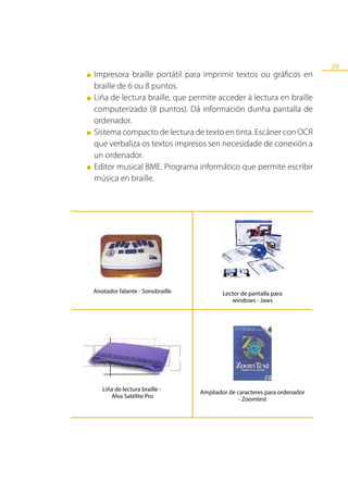 29
■   Impresora braille portátil para imprimir textos ou gráficos en
    braille de 6 ou 8 puntos.
■   Liña de lectura braille, que permite acceder á lectura en braille
    computerizado (8 puntos). Dá información dunha pantalla de
    ordenador.
■   Sistema compacto de lectura de texto en tinta. Escáner con OCR
    que verbaliza os textos impresos sen necesidade de conexión a
    un ordenador.
■   Editor musical BME. Programa informático que permite escribir
    música en braille.




    Anotador falante - Sonobraille           Lector de pantalla para
                                                windows - Jaws




       Liña de lectura braille -     Ampliador de caracteres para ordenador
          Alva Satélite Pro                        - Zoomtest
 