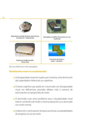 30




       Reprodutor portátil de libros electrónicos.
                                                     Calculadora científico-financeira con voz
             Formato CD - TelexScholar
                                                                    - Audiocalc




                                                              Conversor de textos a
               Impresora braille portátil -                     audio - Lectotext.
                     Porta-Thiel.

     Recursos tiflotécnicos máis empregados

     Orientacións xerais na escolarización

          ■   A discapacidade visual non supón, por si mesma, unha diminución
              das capacidades intelectuais ou cognitivas.

          ■   O atraso cognitivo que poida ter o alumnado con discapacidade
              visual sen deficiencias asociadas débese máis á carencia de
              estimulación ca á propia falta de visión.

          ■   O alumnado cuxo único problema sexa a discapacidade visual
              está en condicións de recibir a mesma educación ca o alumnado
              con visión normal.

          ■   A detección e estimulación temperá aumentan as probabilidades
              de progreso no uso da visión.
 