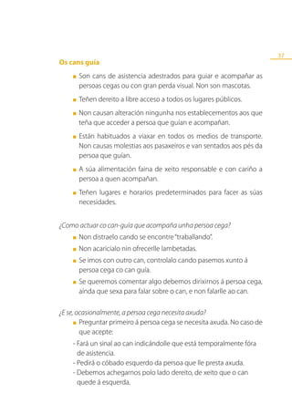37
Os cans guía
    ■   Son cans de asistencia adestrados para guiar e acompañar as
        persoas cegas ou con gran perda visual. Non son mascotas.
    ■   Teñen dereito a libre acceso a todos os lugares públicos.
    ■   Non causan alteración ningunha nos establecementos aos que
        teña que acceder a persoa que guían e acompañan.
    ■   Están habituados a viaxar en todos os medios de transporte.
        Non causas molestias aos pasaxeiros e van sentados aos pés da
        persoa que guían.
    ■   A súa alimentación faina de xeito responsable e con cariño a
        persoa a quen acompañan.
    ■   Teñen lugares e horarios predeterminados para facer as súas
        necesidades.


¿Como actuar co can-guía que acompaña unha persoa cega?
    ■   Non distraelo cando se encontre “traballando”.
    ■   Non acaricialo nin ofrecerlle lambetadas.
    ■   Se imos con outro can, controlalo cando pasemos xunto á
        persoa cega co can guía.
    ■   Se queremos comentar algo debemos dirixirnos á persoa cega,
        aínda que sexa para falar sobre o can, e non falarlle ao can.

¿E se, ocasionalmente, a persoa cega necesita axuda?
      ■ Preguntar primeiro á persoa cega se necesita axuda. No caso de

        que acepte:
    - Fará un sinal ao can indicándolle que está temporalmente fóra
      de asistencia.
    - Pedirá o cóbado esquerdo da persoa que lle presta axuda.
    - Debemos achegarnos polo lado dereito, de xeito que o can
      quede á esquerda.
 