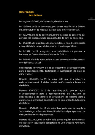 Referencias:
         Lexislativas
                                                                     39
Lei orgánica 2/2006, do 3 de maio, de educación.

Lei 16/2004, do 29 de decembro, pola que se modifica a Lei 9/1991,
do 2 de outubro, de medidas básicas para a inserción social.

Lei 10/2003, do 26 de decembro, sobre o acceso ao contorno das
persoas con discapacidade acompañadas de cans de asistencia.

Lei 51/2003, de igualdade de oportunidades, non-discriminación
e accesibilidade universal das persoas con discapacidade.

Lei 8/1997, do 20 de agosto, de accesibilidade e supresión de
barreiras na Comunidade Autónoma de Galicia.

Lei 5/1996, do 6 de xuño, sobre acceso ao contorno das persoas
con deficiencia visual.

Real decreto 1971/1999, de 23 de decembro, de procedemento
para o recoñecemento, declaración e cualificación do grao de
minusvalidez.

Decreto 126/2008, do 19 de xuño, polo que se establece a
ordenación e o currículo de bacharelato na Comunidade Autónoma
de Galicia.

Decreto 176/2007, do 6 de setembro, polo que se regula
o procedemento para o recoñecemento da situación de
dependencia e do dereito ás prestacións do sistema para a
autonomía e atención á dependencia na Comunidade Autónoma
de Galicia.

Decreto 195/2007, do 13 de setembro, polo que se regula o
Servizo Galego de Soporte á Mobilidade Persoal para persoas con
discapacidade e/ou dependentes.

Decreto 133/2007, do 5 de xullo, polo que se regulan as ensinanzas
da educación secundaria obrigatoria na Comunidade Autónoma
de Galicia.
 