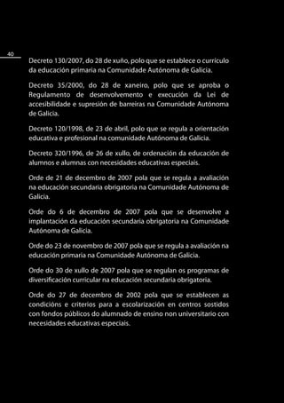 40
     Decreto 130/2007, do 28 de xuño, polo que se establece o currículo
     da educación primaria na Comunidade Autónoma de Galicia.

     Decreto 35/2000, do 28 de xaneiro, polo que se aproba o
     Regulamento de desenvolvemento e execución da Lei de
     accesibilidade e supresión de barreiras na Comunidade Autónoma
     de Galicia.

     Decreto 120/1998, de 23 de abril, polo que se regula a orientación
     educativa e profesional na comunidade Autónoma de Galicia.

     Decreto 320/1996, de 26 de xullo, de ordenación da educación de
     alumnos e alumnas con necesidades educativas especiais.

     Orde de 21 de decembro de 2007 pola que se regula a avaliación
     na educación secundaria obrigatoria na Comunidade Autónoma de
     Galicia.

     Orde do 6 de decembro de 2007 pola que se desenvolve a
     implantación da educación secundaria obrigatoria na Comunidade
     Autónoma de Galicia.

     Orde do 23 de novembro de 2007 pola que se regula a avaliación na
     educación primaria na Comunidade Autónoma de Galicia.

     Orde do 30 de xullo de 2007 pola que se regulan os programas de
     diversificación curricular na educación secundaria obrigatoria.

     Orde do 27 de decembro de 2002 pola que se establecen as
     condicións e criterios para a escolarización en centros sostidos
     con fondos públicos do alumnado de ensino non universitario con
     necesidades educativas especiais.
 