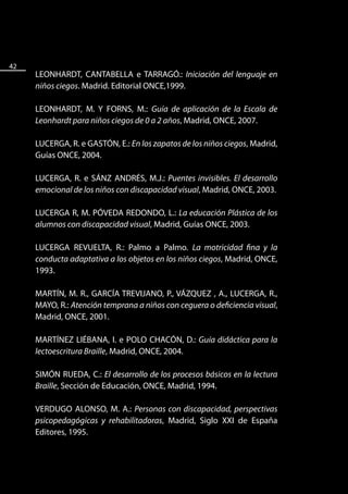 42
     LEONHARDT, CANTABELLA e TARRAGÓ.: Iniciación del lenguaje en
     niños ciegos. Madrid. Editorial ONCE,1999.

     LEONHARDT, M. Y FORNS, M.: Guía de aplicación de la Escala de
     Leonhardt para niños ciegos de 0 a 2 años, Madrid, ONCE, 2007.

     LUCERGA, R. e GASTÓN, E.: En los zapatos de los niños ciegos, Madrid,
     Guías ONCE, 2004.

     LUCERGA, R. e SÁNZ ANDRÉS, M.J.: Puentes invisibles. El desarrollo
     emocional de los niños con discapacidad visual, Madrid, ONCE, 2003.

     LUCERGA R, M. PÓVEDA REDONDO, L.: La educación Plástica de los
     alumnos con discapacidad visual, Madrid, Guías ONCE, 2003.

     LUCERGA REVUELTA, R.: Palmo a Palmo. La motricidad fina y la
     conducta adaptativa a los objetos en los niños ciegos, Madrid, ONCE,
     1993.

     MARTÍN, M. R., GARCÍA TREVIJANO, P., VÁZQUEZ , A., LUCERGA, R.,
     MAYO, R.: Atención temprana a niños con ceguera o deficiencia visual,
     Madrid, ONCE, 2001.

     MARTÍNEZ LIÉBANA, I. e POLO CHACÓN, D.: Guía didáctica para la
     lectoescritura Braille, Madrid, ONCE, 2004.

     SIMÓN RUEDA, C.: El desarrollo de los procesos básicos en la lectura
     Braille, Sección de Educación, ONCE, Madrid, 1994.

     VERDUGO ALONSO, M. A.: Personas con discapacidad, perspectivas
     psicopedagógicas y rehabilitadoras, Madrid, Siglo XXI de España
     Editores, 1995.
 