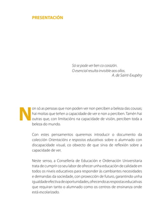 PRESENTACIÓN




                         Só se pode ver ben co corazón.
                         O esencial resulta invisible aos ollos.
                                                      A. de Saint-Exupéry




N
on só as persoas que non poden ver non perciben a beleza das cousas;
hai moitas que teñen a capacidade de ver e non a perciben. Tamén hai
outras que, con limitacións na capacidade de visión, perciben toda a
beleza do mundo.

Con estes pensamentos queremos introducir o documento da
colección Orientacións e respostas educativas sobre o alumnado con
discapacidade visual, co obxecto de que sirva de reflexión sobre a
capacidade de ver.

Neste senso, a Consellería de Educación e Ordenación Universitaria
trata de cumprir co seu labor de ofrecer unha educación de calidade en
todos os niveis educativos para responder ás cambiantes necesidades
e demandas da sociedade, con proxección de futuro, garantindo unha
igualdade efectiva de oportunidades, ofrecendo as respostas educativas
que requiran tanto o alumnado como os centros de ensinanza onde
está escolarizado.
 