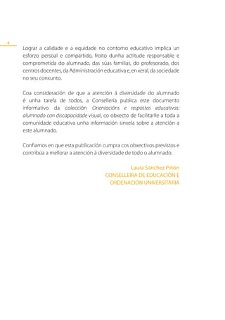 4
    Lograr a calidade e a equidade no contorno educativo implica un
    esforzo persoal e compartido, froito dunha actitude responsable e
    comprometida do alumnado, das súas familias, do profesorado, dos
    centros docentes, da Administración educativa e, en xeral, da sociedade
    no seu conxunto.

    Coa consideración de que a atención á diversidade do alumnado
    é unha tarefa de todos, a Consellería publica este documento
    informativo da colección Orientacións e respostas educativas:
    alumnado con discapacidade visual, co obxecto de facilitarlle a toda a
    comunidade educativa unha información sinxela sobre a atención a
    este alumnado.

    Confiamos en que esta publicación cumpra cos obxectivos previstos e
    contribúa a mellorar a atención á diversidade de todo o alumnado.

                                                  Laura Sánchez Piñón
                                         CONSELLEIRA DE EDUCACIÓN E
                                          ORDENACIÓN UNIVERSITARIA
 