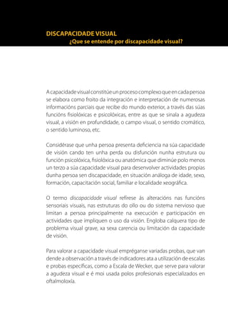 DISCAPACIDADE VISUAL
          ¿Que se entende por discapacidade visual?




A capacidade visual constitúe un proceso complexo que en cada persoa
se elabora como froito da integración e interpretación de numerosas
informacións parciais que recibe do mundo exterior, a través das súas
funcións fisiolóxicas e psicolóxicas, entre as que se sinala a agudeza
visual, a visión en profundidade, o campo visual, o sentido cromático,
o sentido luminoso, etc.

Considérase que unha persoa presenta deficiencia na súa capacidade
de visión cando ten unha perda ou disfunción nunha estrutura ou
función psicolóxica, fisiolóxica ou anatómica que diminúe polo menos
un terzo a súa capacidade visual para desenvolver actividades propias
dunha persoa sen discapacidade, en situación análoga de idade, sexo,
formación, capacitación social, familiar e localidade xeográfica.

O termo discapacidade visual refírese ás alteracións nas funcións
sensoriais visuais, nas estruturas do ollo ou do sistema nervioso que
limitan a persoa principalmente na execución e participación en
actividades que impliquen o uso da visión. Engloba calquera tipo de
problema visual grave, xa sexa carencia ou limitación da capacidade
de visión.

Para valorar a capacidade visual empréganse variadas probas, que van
dende a observación a través de indicadores ata a utilización de escalas
e probas específicas, como a Escala de Wecker, que serve para valorar
a agudeza visual e é moi usada polos profesionais especializados en
oftalmoloxía.
 