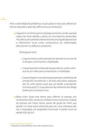 8

    Ante a diversidade de problemas visuais graves é necesario diferenciar
    termos segundo o grao das deficiencias ou limitacións.

         ■   Cegueira é un termo que se emprega soamente cando a persoa
             carece de visión debido a danos ou traumatismos producidos
             nos ollos ou en parte do sistema nervioso encargado de procesar
             a información visual como consecuencia de enfermidade,
             desnutrición ou defectos conxénitos.

                Distínguese entre:

                  •	Cegueira total, cando a persoa non percibe luz ou non lle
                    é útil para a orientación e mobilidade.

                  •	Cegueira parcial, candoaaorientación e mobilidade.cores...
                    que lle son útiles para
                                             persoa percibe luz, vultos,



                  •	Cegueira legal é a recoñecida para persoas subsidiarias de
                    prestacións económicas e servizos educativos especiais
                    por ter unha perda visual que vai dende a percepción
                    luminosa ata 0.11 e que precisan da utilización do código
                    braille para a lectoescritura.

         ■   Baixa visión: úsase este termo para referirse ás persoas con
             insuficiente visión, aínda cos mellores lentes correctivos. Trátase
             de persoas con niveis menos graves de perda de visión que
             posúen un resto visual suficiente para ver a luz, orientarse por
             ela e empregala con propósitos funcionais. A perda visual vai
             dende 0.05 ata 0.31.




    1. Segundo a Escala de Wecker, que mide a agudeza visual.
 
