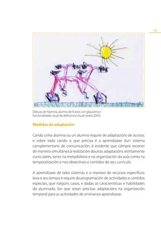 19




Debuxo de Yasmina, alumna de 9 anos con glaucoma e
funcionalidade visual de deficiencia visual severa (DVS).

Medidas de adaptación

Cando unha alumna ou un alumno require de adaptacións de acceso,
e sobre todo cando o que precisa é a aprendizaxe dun sistema
complementario de comunicación, é evidente que cómpre recorrer
de maneira simultánea á realización doutras adaptacións estritamente
curriculares, tanto na metodoloxía e na organización da aula como na
temporalización e nos obxectivos e contidos do seu currículo.

A aprendizaxe de tales sistemas e o manexo de recursos específicos
leva o seu tempo e require da programación de actividades e contidos
especiais, que nalgúns casos, e dadas as características e habilidades
do alumnado, fan que sexan precisas adaptacións na organización
temporal para as actividades de ensinanza-aprendizaxe.
 