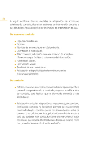 20
     A seguir recóllense diversas medidas de adaptación: de acceso ao
     currículo, do currículo, dos textos escolares, de intervención docente e
     das condicións físicas do centro de ensinanza da organización da aula.

     De acceso ao currículo

         ■   Organización da aula.
         ■   Espazos.
         ■   Técnicas de lectoescritura en código braille.
         ■   Orientación e mobilidade.
         ■   Tiflotecnoloxía, educación no uso e manexo de aparellos
             tiflotécnicos que facilitan o tratamento da información.
         ■   Habilidades sociais.
         ■   Estimulación visual.
         ■   Axudas ópticas e non ópticas.
         ■   Adaptación e dispoñibilidade de medios materiais
             e recursos específicos.

     Do currículo

         ■   Reforzo educativo: entendido como medida de apoio específico
             que realiza o profesorado a través de pequenas modificacións
             do currículo, para facilitar que o alumnado continúe a súa
             aprendizaxe.

         ■   Adaptación curricular: adaptación da metodoloxía; dos contidos,
             formulando cambios na secuencia prevista ou establecendo
             prioridade dalgúns contidos que se consideren básicos sobre os
             que non o son; dos obxectivos, priorizando uns fronte a outros
             polo seu carácter máis básico, funcional ou instrumental e por
             considerar que resulta difícil traballalos todos ao mesmo nivel;
             dos procedementos e técnicas de avaliación.
 
