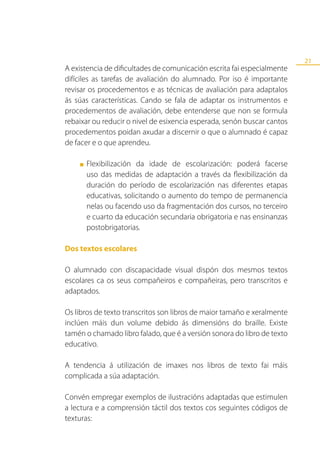 21
A existencia de dificultades de comunicación escrita fai especialmente
difíciles as tarefas de avaliación do alumnado. Por iso é importante
revisar os procedementos e as técnicas de avaliación para adaptalos
ás súas características. Cando se fala de adaptar os instrumentos e
procedementos de avaliación, debe entenderse que non se formula
rebaixar ou reducir o nivel de esixencia esperada, senón buscar cantos
procedementos poidan axudar a discernir o que o alumnado é capaz
de facer e o que aprendeu.

    ■   Flexibilización da idade de escolarización: poderá facerse
        uso das medidas de adaptación a través da flexibilización da
        duración do período de escolarización nas diferentes etapas
        educativas, solicitando o aumento do tempo de permanencia
        nelas ou facendo uso da fragmentación dos cursos, no terceiro
        e cuarto da educación secundaria obrigatoria e nas ensinanzas
        postobrigatorias.

Dos textos escolares

O alumnado con discapacidade visual dispón dos mesmos textos
escolares ca os seus compañeiros e compañeiras, pero transcritos e
adaptados.

Os libros de texto transcritos son libros de maior tamaño e xeralmente
inclúen máis dun volume debido ás dimensións do braille. Existe
tamén o chamado libro falado, que é a versión sonora do libro de texto
educativo.

A tendencia á utilización de imaxes nos libros de texto fai máis
complicada a súa adaptación.

Convén empregar exemplos de ilustracións adaptadas que estimulen
a lectura e a comprensión táctil dos textos cos seguintes códigos de
texturas:
 