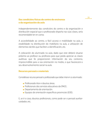 25
Das condicións físicas do centro de ensinanza
e da organización da aula

Independentemente das condicións do centro e da organización e
distribución espacial que o profesorado dispoña nas súas clases, sería
recomendable ter en conta:

A accesibilidade ao centro, o fácil acceso e mobilidade na aula, a
estabilidade na distribución do mobiliario na aula, a utilización de
elementos táctiles que faciliten a identificación, etc.

A colocación do alumnado na aula, dado que este deberá situarse
próximo ao profesor ou profesora para que poida apreciar as claves
auditivas que lle proporcionen información do seu contorno,
imprescindible para a súa orientación no medio, o que favorecerá o
seu desenvolvemento social na aula.

Recursos persoais e materiais

Considérase recurso persoal o profesorado que debe intervir co alumnado:

    ■   Profesorado titor e doutras áreas.
    ■   Profesionais dos servizos educativos da ONCE.
    ■   Departamento de orientación.
    ■   Equipos de orientación específicos provinciais (EOE).

E, se é o caso, doutros profesionais, como pode ser o persoal auxiliar-
coidador, etc.
 