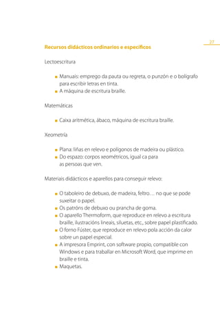 27
Recursos didácticos ordinarios e específicos

Lectoescritura

    ■   Manuais: emprego da pauta ou regreta, o punzón e o bolígrafo
        para escribir letras en tinta.
    ■   A máquina de escritura braille.

Matemáticas

    ■   Caixa aritmética, ábaco, máquina de escritura braille.

Xeometría

    ■   Plana: liñas en relevo e polígonos de madeira ou plástico.
    ■   Do espazo: corpos xeométricos, igual ca para
        as persoas que ven.

Materiais didácticos e aparellos para conseguir relevo:

    ■   O taboleiro de debuxo, de madeira, feltro… no que se pode
        suxeitar o papel.
    ■   Os patróns de debuxo ou prancha de goma.
    ■   O aparello Thermoform, que reproduce en relevo a escritura
        braille, ilustracións lineais, siluetas, etc., sobre papel plastificado.
    ■   O forno Fúster, que reproduce en relevo pola acción da calor
        sobre un papel especial.
    ■   A impresora Emprint, con software propio, compatible con
        Windows e para traballar en Microsoft Word, que imprime en
        braille e tinta.
    ■   Maquetas.
 