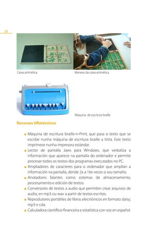 28




     Caixa aritmética                       Manexo da caixa aritmética




                                            Máquina de escritura braille

     Recursos tiflotécnicos

          ■   Máquina de escritura braille-n-Print, que pasa o texto que se
              escribe nunha máquina de escritura braille a tinta. Este texto
              imprímese nunha impresora estándar.
          ■   Lector de pantalla Jaws para Windows, que verbaliza a
              información que aparece na pantalla do ordenador e permite
              procesar todos os textos dos programas executados no PC.
          ■   Ampliadores de caracteres para o ordenador que amplían a
              información na pantalla, dende 2x a 16x veces o seu tamaño.
          ■   Anotadores falantes como sistemas de almacenamento,
              procesamento e edición de textos.
          ■   Conversores de textos a audio que permiten crear arquivos de
              audio, en mp3 ou wav a partir de textos escritos.
          ■   Reprodutores portátiles de libros electrónicos en formato daisy,
              mp3 e cda.
          ■   Calculadora científico-financeira e estatística con voz en español.
 