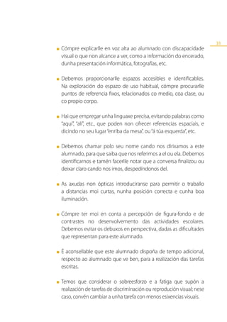 31
■   Cómpre explicarlle en voz alta ao alumnado con discapacidade
    visual o que non alcance a ver, como a información do encerado,
    dunha presentación informática, fotografías, etc.

■   Debemos proporcionarlle espazos accesibles e identificables.
    Na exploración do espazo de uso habitual, cómpre procurarlle
    puntos de referencia fixos, relacionados co medio, coa clase, ou
    co propio corpo.

■   Hai que empregar unha linguaxe precisa, evitando palabras como
    “aquí”, “alí”, etc., que poden non ofrecer referencias espaciais, e
    dicindo no seu lugar “enriba da mesa”, ou “á túa esquerda”, etc.

■   Debemos chamar polo seu nome cando nos dirixamos a este
    alumnado, para que saiba que nos referimos a el ou ela. Debemos
    identificarnos e tamén facerlle notar que a conversa finalizou ou
    deixar claro cando nos imos, despedíndonos del.

■   As axudas non ópticas introduciranse para permitir o traballo
    a distancias moi curtas, nunha posición correcta e cunha boa
    iluminación.

■   Cómpre ter moi en conta a percepción de figura-fondo e de
    contrastes no desenvolvemento das actividades escolares.
    Debemos evitar os debuxos en perspectiva, dadas as dificultades
    que representan para este alumnado.

■   É aconsellable que este alumnado dispoña de tempo adicional,
    respecto ao alumnado que ve ben, para a realización das tarefas
    escritas.

■   Temos que considerar o sobreesforzo e a fatiga que supón a
    realización de tarefas de discriminación ou reprodución visual; nese
    caso, convén cambiar a unha tarefa con menos esixencias visuais.
 