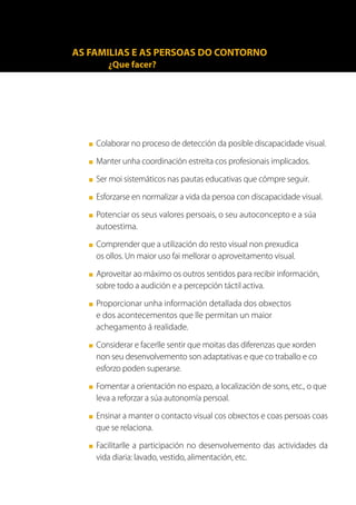 AS FAMILIAS E AS PERSOAS DO CONTORNO
          ¿Que facer?




   ■   Colaborar no proceso de detección da posible discapacidade visual.
   ■   Manter unha coordinación estreita cos profesionais implicados.
   ■   Ser moi sistemáticos nas pautas educativas que cómpre seguir.
   ■   Esforzarse en normalizar a vida da persoa con discapacidade visual.
   ■   Potenciar os seus valores persoais, o seu autoconcepto e a súa
       autoestima.
   ■   Comprender que a utilización do resto visual non prexudica
       os ollos. Un maior uso fai mellorar o aproveitamento visual.
   ■   Aproveitar ao máximo os outros sentidos para recibir información,
       sobre todo a audición e a percepción táctil activa.
   ■   Proporcionar unha información detallada dos obxectos
       e dos acontecementos que lle permitan un maior
       achegamento á realidade.
   ■   Considerar e facerlle sentir que moitas das diferenzas que xorden
       non seu desenvolvemento son adaptativas e que co traballo e co
       esforzo poden superarse.
   ■   Fomentar a orientación no espazo, a localización de sons, etc., o que
       leva a reforzar a súa autonomía persoal.
   ■   Ensinar a manter o contacto visual cos obxectos e coas persoas coas
       que se relaciona.
   ■   Facilitarlle a participación no desenvolvemento das actividades da
       vida diaria: lavado, vestido, alimentación, etc.
 