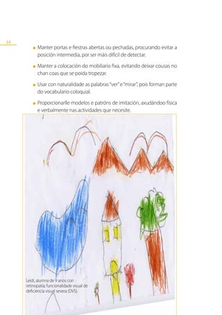 34
         ■   Manter portas e fiestras abertas ou pechadas, procurando evitar a
             posición intermedia, por ser máis difícil de detectar.
         ■   Manter a colocación do mobiliario fixa, evitando deixar cousas no
             chan coas que se poida tropezar.
         ■   Usar con naturalidade as palabras “ver” e “mirar”, pois forman parte
             do vocabulario coloquial.
         ■   Proporcionarlle modelos e patróns de imitación, axudándoo física
             e verbalmente nas actividades que necesite.




     Leidi, alumna de 9 anos con
     retinopatía; funcionalidade visual de
     deficiencia visual severa (DVS).
 